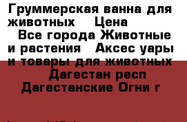 Груммерская ванна для животных. › Цена ­ 25 000 - Все города Животные и растения » Аксесcуары и товары для животных   . Дагестан респ.,Дагестанские Огни г.